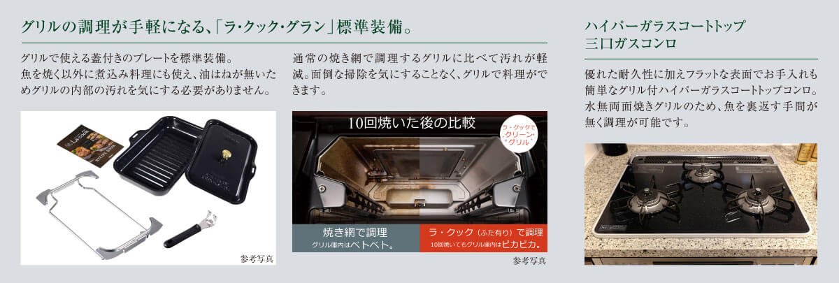 グリルの調理が手軽になる、「ラ・クック・グラン」標準装備。:グリルで使える蓋付きのプレートを標準装備。魚を焼く以外に煮込み料理にも使え、油はねが無いためグリルの内部の汚れを気にする必要がありません。通常の焼き網で調理するグリルに比べて汚れが軽減。面倒な掃除を気にすることなく、グリルで料理ができます。 ハイパーガラスコートトップ三口ガスコンロ:優れた耐久性に加えフラットな表面でお手入れも簡単なグリル付ハイパーガラスコートトップコンロ。水無両面焼きグリルのため、魚を裏返す手間が無く調理が可能です。