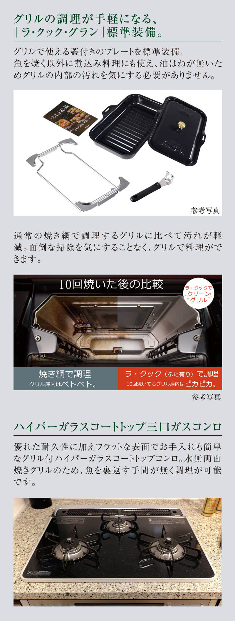 グリルの調理が手軽になる、「ラ・クック・グラン」標準装備。:グリルで使える蓋付きのプレートを標準装備。魚を焼く以外に煮込み料理にも使え、油はねが無いためグリルの内部の汚れを気にする必要がありません。通常の焼き網で調理するグリルに比べて汚れが軽減。面倒な掃除を気にすることなく、グリルで料理ができます。 ハイパーガラスコートトップ三口ガスコンロ:優れた耐久性に加えフラットな表面でお手入れも簡単なグリル付ハイパーガラスコートトップコンロ。水無両面焼きグリルのため、魚を裏返す手間が無く調理が可能です。